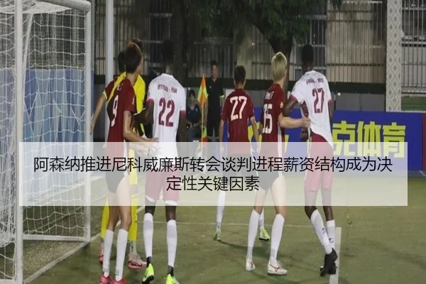 阿森纳推进尼科威廉斯转会谈判进程薪资结构成为决定性关键因素